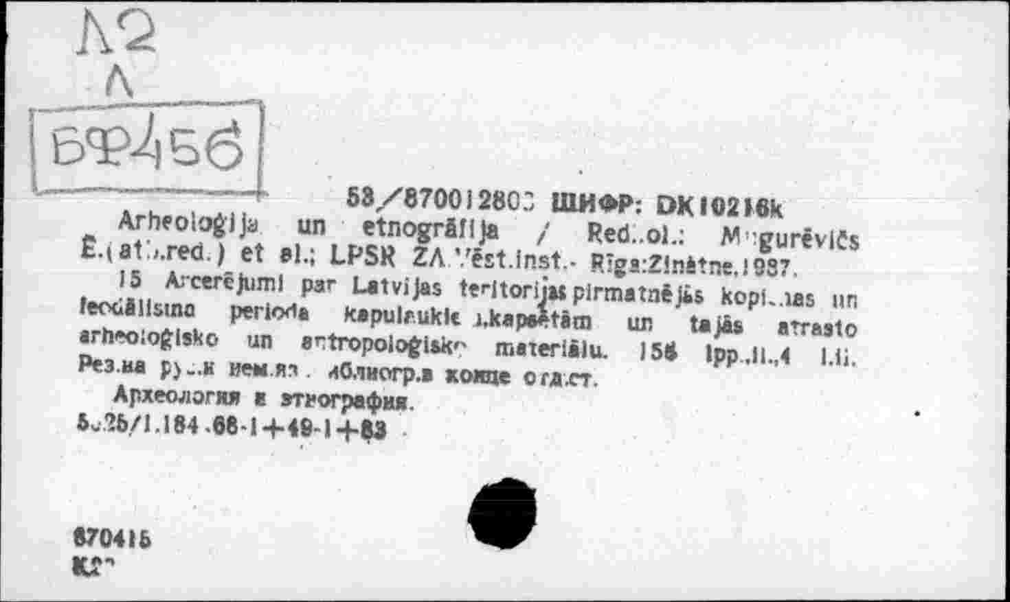 ﻿
АгК.піпбіҐ 58/87001280-, ШИФР: DKIO216k
Arheologija un etnogrâflja / Red..ol.: M^urêviCs £•(81.,.red.)et »I.; LPSR ZA.Vëst.Inst- RïgrZlnàtne,!987 • J.5.. ArcercJliml ₽ar Latvijas tedtoriju pirmatnë Ji» kopf-las un feouillsmo période kapulrukfc i.kap4tâm ш, t.iâs aïaato arheo.ofrlsko un artropoiofcisk-' materlâlu. )58 lpp.ii.,4 u; Рез.иа p) „и йен.яз иОлиогр.в хоте огд.ст.
Археология а агиография.
é- 26/1.184 -88-1-+-49-1 -f-83
870416 «Г